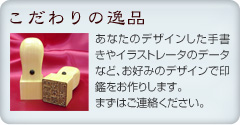 こだわりの逸品、あなたのデザインした手描きやイラストレータのデータなど、お好みのデザインで印鑑をお作りします。また、お客さまと相談しながらオリジナルデザインも承ります。おまかせもあり。まずはご連絡ください。